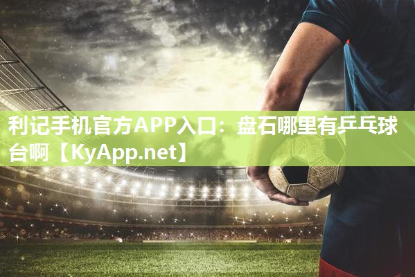 利记手机官方APP入口：盘石哪里有乒乓球台啊