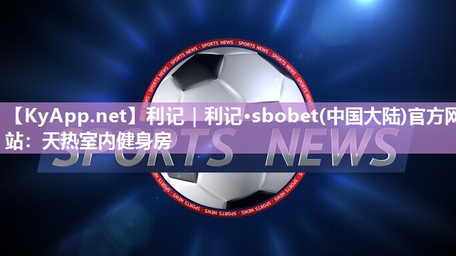 利记｜利记·sbobet(中国大陆)官方网站：天热室内健身房