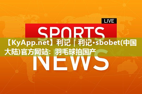 利记｜利记·sbobet(中国大陆)官方网站：羽毛球拍国产