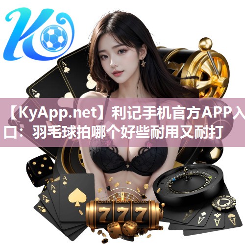 利记手机官方APP入口：羽毛球拍哪个好些耐用又耐打