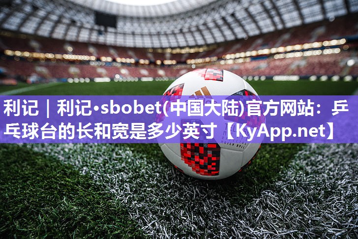 利记｜利记·sbobet(中国大陆)官方网站：乒乓球台的长和宽是多少英寸